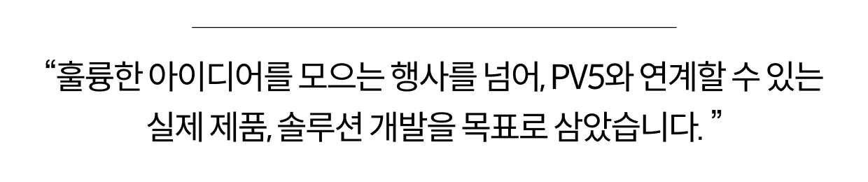 "훌륭한 아이디어를 모으는 행사를 넘어, PV5와 연계할 수 있는 실제 제품, 솔루션 개발을 목표로 사았습니다."