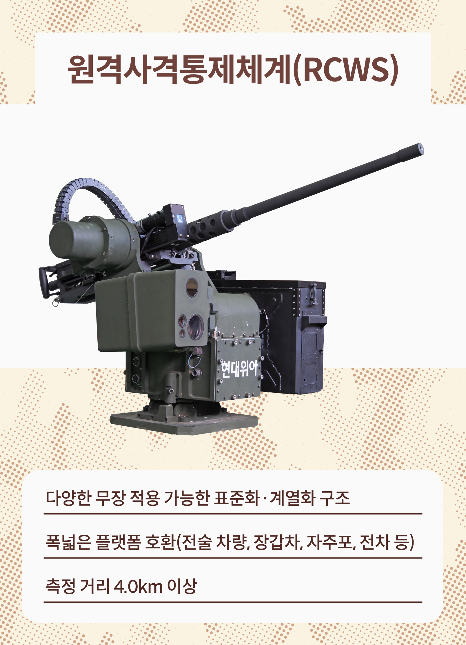 원격사격통제체계(RCWS): 다양한 무장 적용 가능한 표준화 계열화 구조, 폭넓은 플랫폼 호환(전술 차량, 장갑차, 자주포, 전차 등), 측정 거리 4.0km 이상